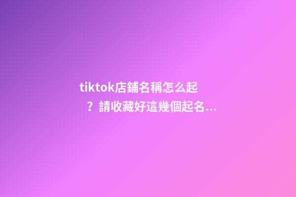tiktok店鋪名稱怎么起？請收藏好這幾個起名技巧